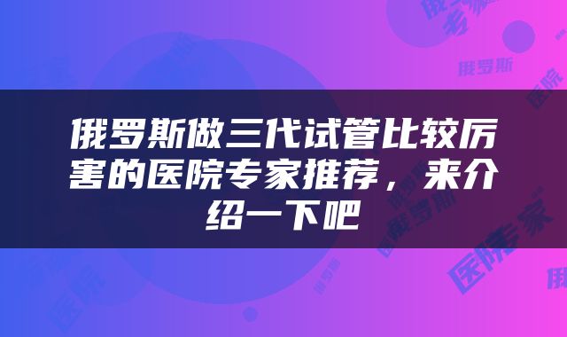 俄罗斯做三代试管比较厉害的医院专家推荐，来介绍一下吧