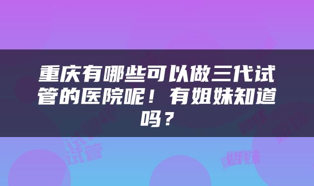 重庆有哪些可以做三代试管的医院呢！有姐妹知道吗？