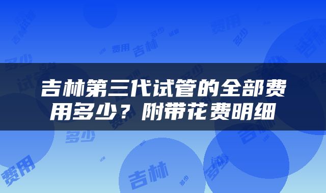 吉林第三代试管的全部费用多少？附带花费明细