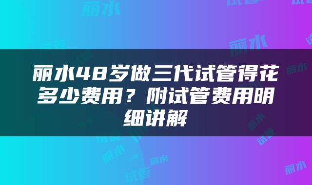丽水48岁做三代试管得花多少费用？附试管费用明细讲解