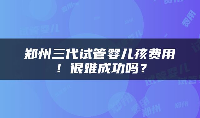 郑州三代试管婴儿孩费用！很难成功吗？