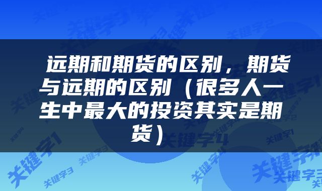  远期和期货的区别，期货与远期的区别（很多人一生中最大的投资其实是期货） 