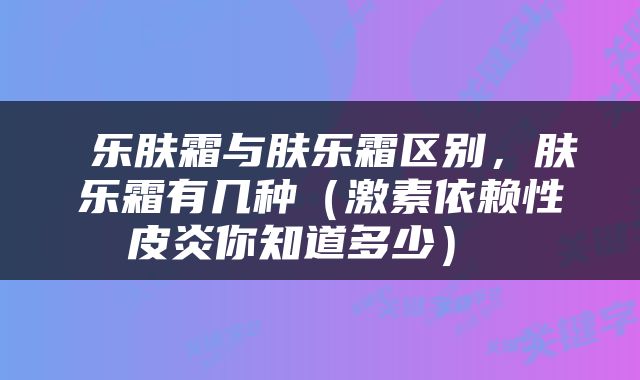  乐肤霜与肤乐霜区别，肤乐霜有几种（激素依赖性皮炎你知道多少） 