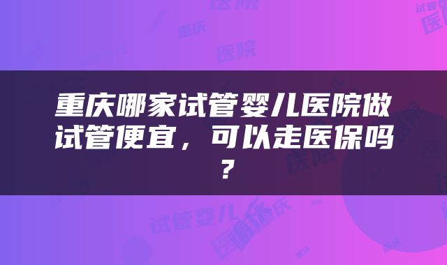 重庆哪家试管婴儿医院做试管便宜，可以走医保吗？
