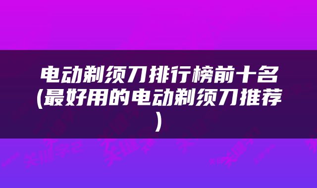 电动剃须刀排行榜前十名(最好用的电动剃须刀推荐)