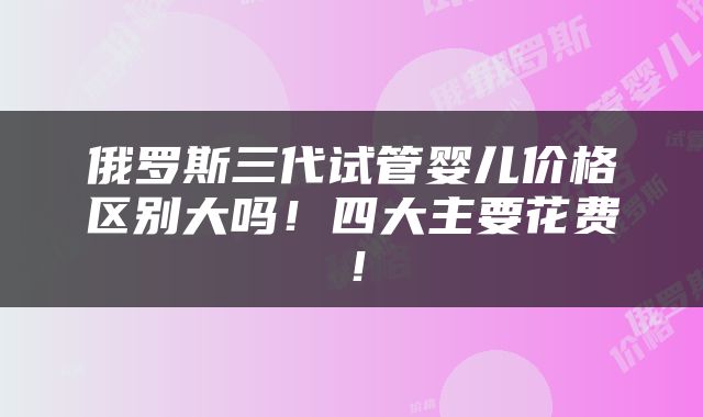 俄罗斯三代试管婴儿价格区别大吗！四大主要花费！