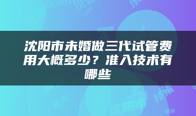 沈阳市未婚做三代试管费用大概多少？准入技术有哪些