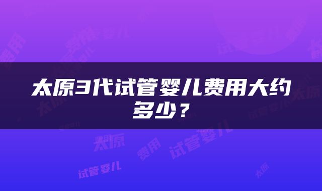 太原3代试管婴儿费用大约多少？