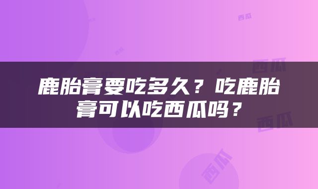 鹿胎膏要吃多久？吃鹿胎膏可以吃西瓜吗？