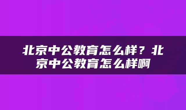 北京中公教育怎么样？北京中公教育怎么样啊