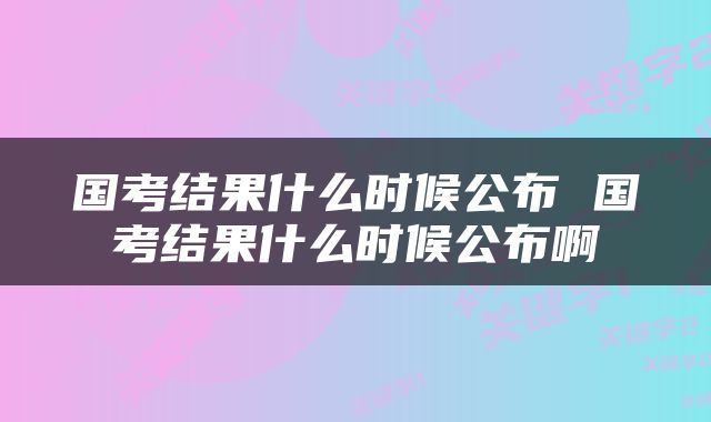 国考结果什么时候公布 国考结果什么时候公布啊