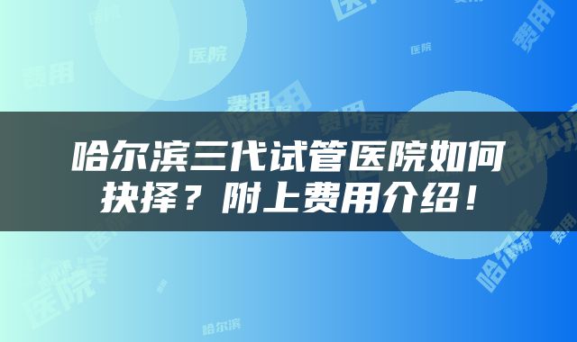 哈尔滨三代试管医院如何抉择？附上费用介绍！