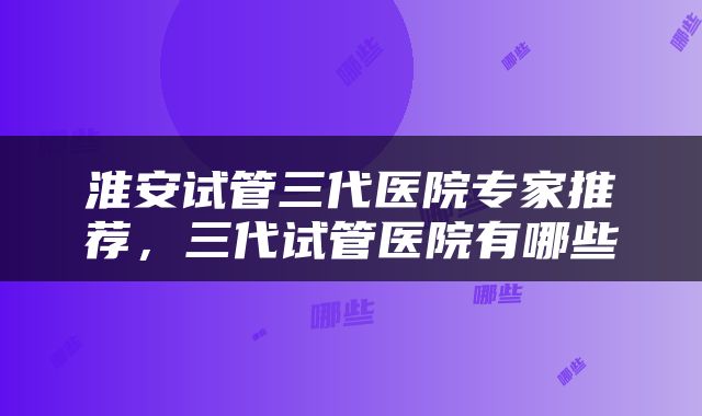 淮安试管三代医院专家推荐，三代试管医院有哪些