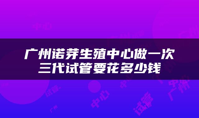 广州诺芽生殖中心做一次三代试管要花多少钱