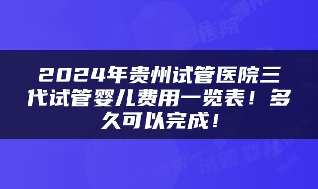 2024年贵州试管医院三代试管婴儿费用一览表！多久可以完成！