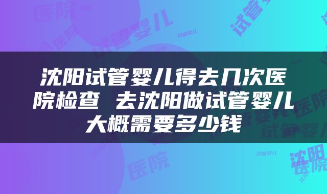 沈阳试管婴儿得去几次医院检查 去沈阳做试管婴儿大概需要多少钱