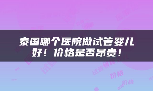 泰国哪个医院做试管婴儿好！价格是否昂贵！