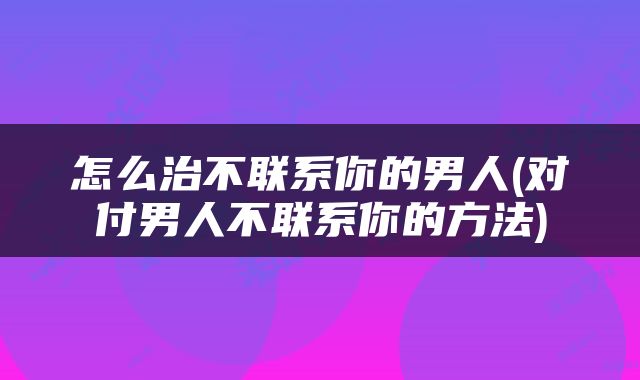 怎么治不联系你的男人(对付男人不联系你的方法)