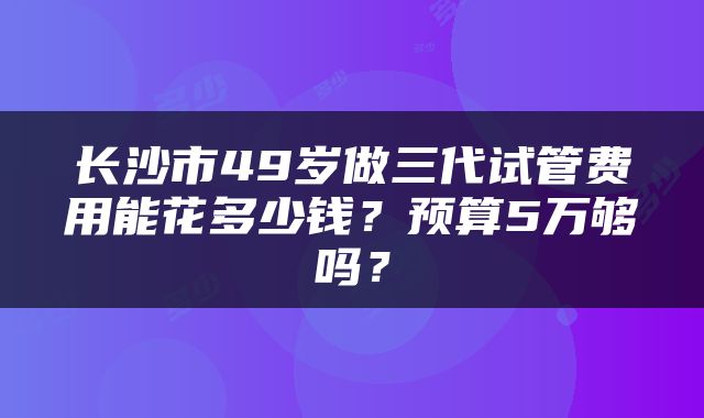长沙市49岁做三代试管费用能花多少钱?预算5万够吗?