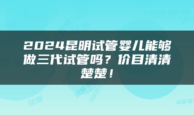 2024昆明试管婴儿能够做三代试管吗？价目清清楚楚！