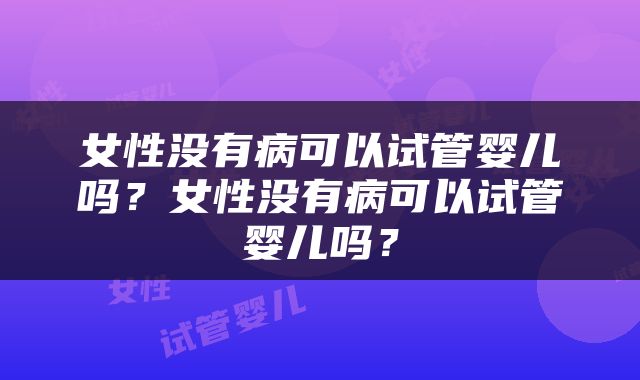 女性没有病可以试管婴儿吗？女性没有病可以试管婴儿吗？