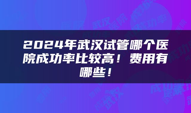 2024年武汉试管哪个医院成功率比较高！费用有哪些！