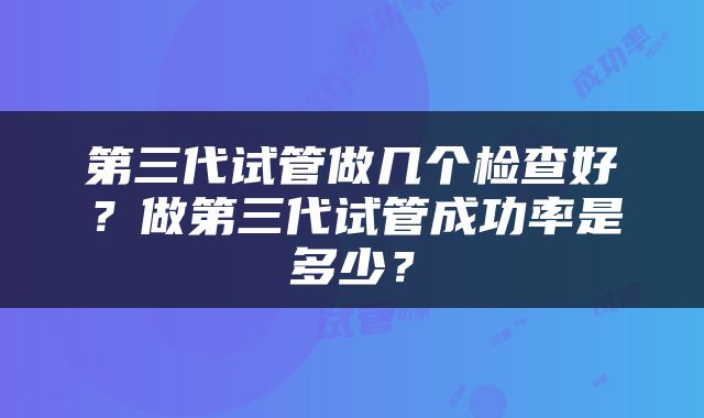 第三代试管做几个检查好？做第三代试管成功率是多少？