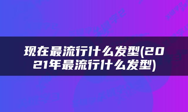现在最流行什么发型(2021年最流行什么发型)