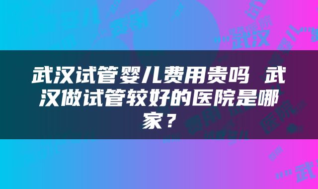 武汉试管婴儿费用贵吗 武汉做试管较好的医院是哪家？