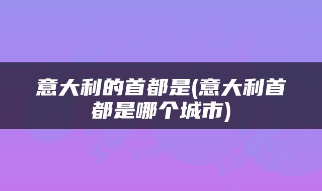 意大利的首都是(意大利首都是哪个城市)