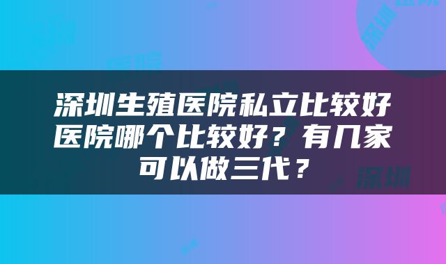 深圳生殖医院私立比较好医院哪个比较好？有几家可以做三代？