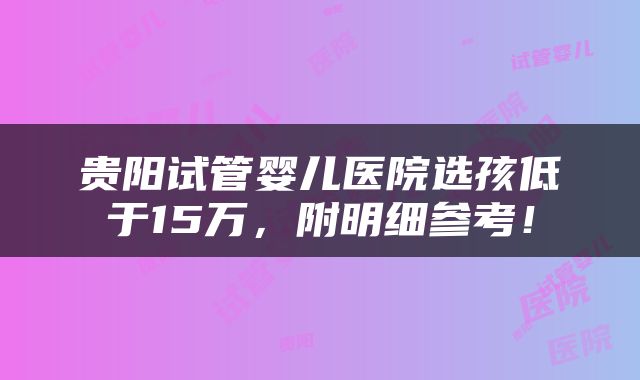 贵阳试管婴儿医院选孩低于15万，附明细参考！
