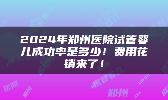 2024年郑州医院试管婴儿成功率是多少！费用花销来了！