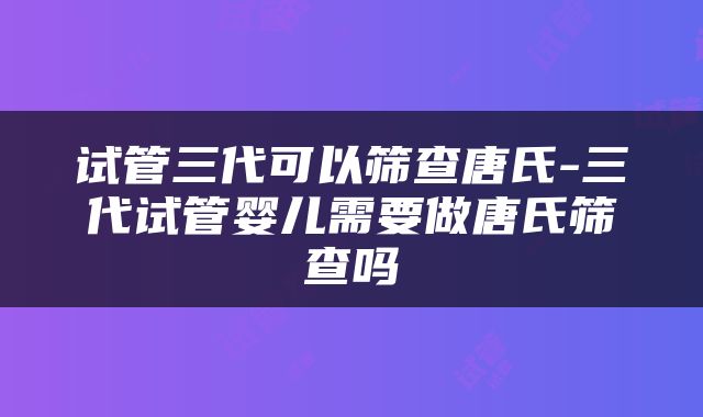 试管三代可以筛查唐氏-三代试管婴儿需要做唐氏筛查吗