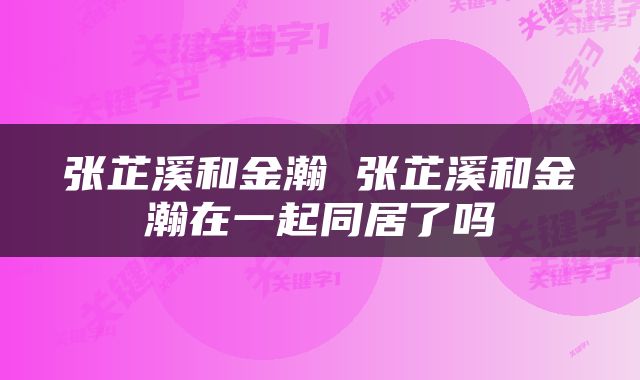 张芷溪和金瀚 张芷溪和金瀚在一起同居了吗