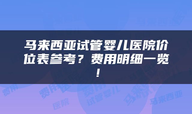 马来西亚试管婴儿医院价位表参考？费用明细一览！