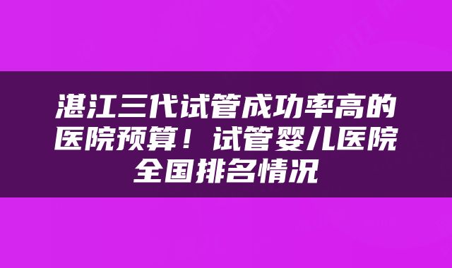 湛江三代试管成功率高的医院预算！试管婴儿医院全国排名情况