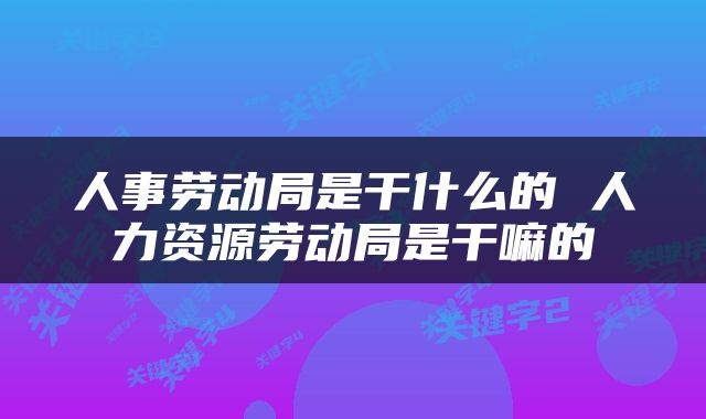 人事劳动局是干什么的 人力资源劳动局是干嘛的