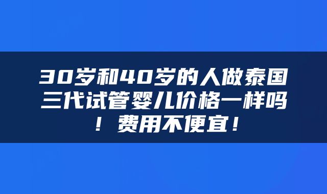 30岁和40岁的人做泰国三代试管婴儿价格一样吗！费用不便宜！