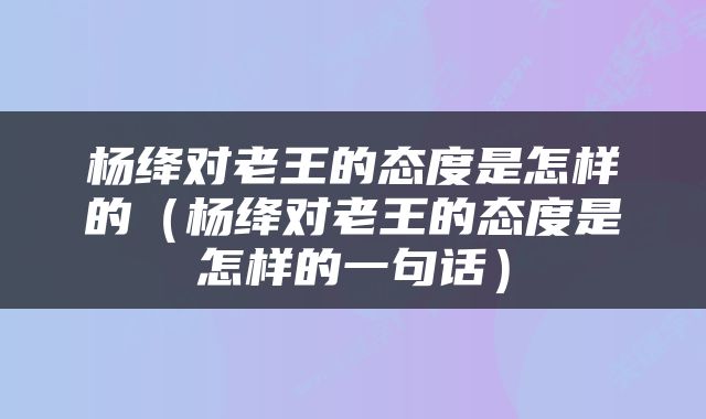 杨绛对老王的态度是怎样的（杨绛对老王的态度是怎样的一句话）