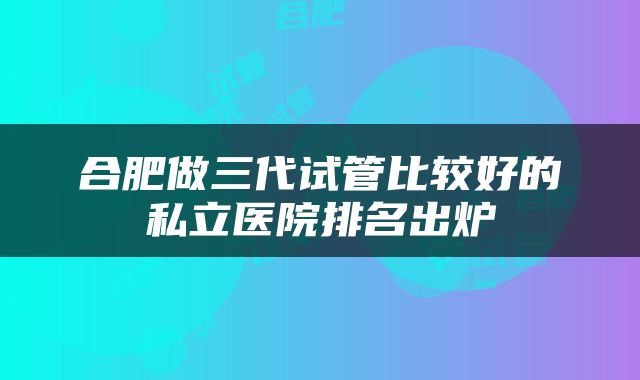 合肥做三代试管比较好的私立医院排名出炉