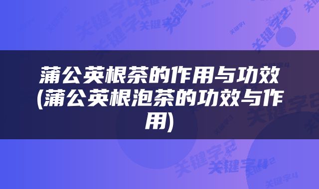 蒲公英根茶的作用与功效(蒲公英根泡茶的功效与作用)