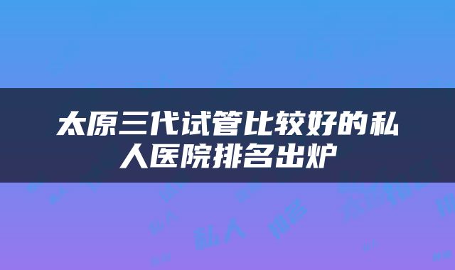 太原三代试管比较好的私人医院排名出炉