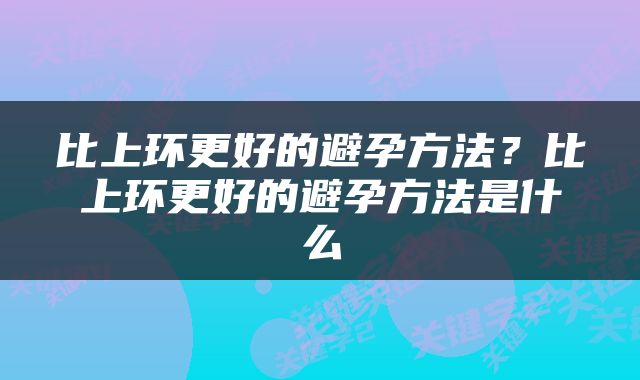 比上环更好的避孕方法？比上环更好的避孕方法是什么