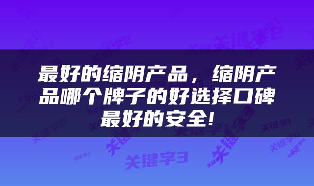 最好的缩阴产品，缩阴产品哪个牌子的好选择口碑最好的安全!