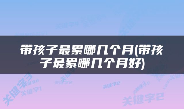 带孩子最累哪几个月(带孩子最累哪几个月好)