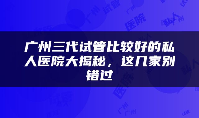 广州三代试管比较好的私人医院大揭秘，这几家别错过