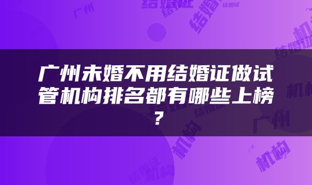 广州未婚不用结婚证做试管机构排名都有哪些上榜？