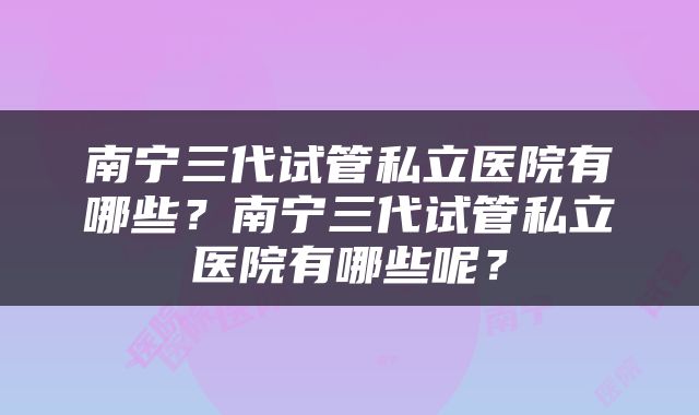 南宁三代试管私立医院有哪些？南宁三代试管私立医院有哪些呢？