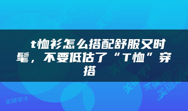  t恤衫怎么搭配舒服又时髦，不要低估了“T恤”穿搭 